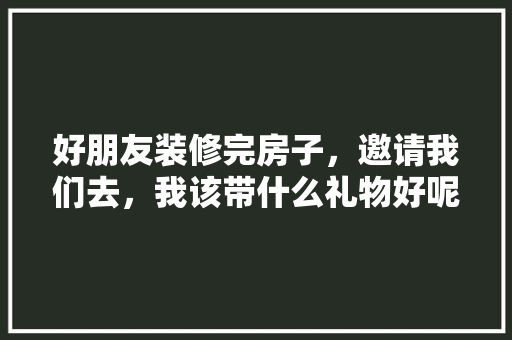 好朋友装修完房子，邀请我们去，我该带什么礼物好呢，装修准备什么礼物比较好。 好朋友装修完房子，邀请我们去，我该带什么礼物好呢，装修准备什么礼物比较好。 家居设计