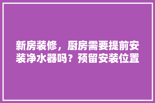 新房装修，厨房需要提前安装净水器吗？预留安装位置行不行，装修前厨房里要准备什么东西。 新房装修，厨房需要提前安装净水器吗？预留安装位置行不行，装修前厨房里要准备什么东西。 家居装饰