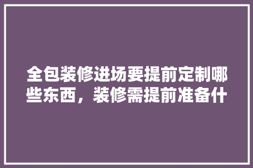 全包装修进场要提前定制哪些东西，装修需提前准备什么资料呢。 全包装修进场要提前定制哪些东西，装修需提前准备什么资料呢。 家居装饰