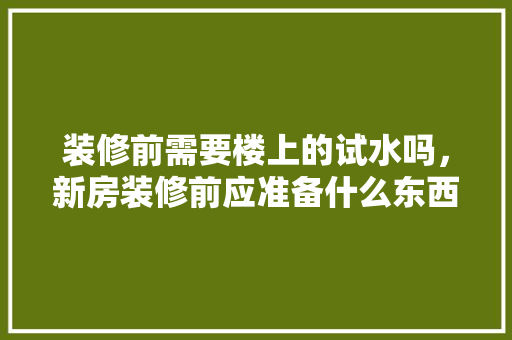 装修前需要楼上的试水吗，新房装修前应准备什么东西。 装修前需要楼上的试水吗，新房装修前应准备什么东西。 二手房