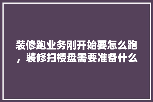 装修跑业务刚开始要怎么跑，装修扫楼盘需要准备什么东西。 装修跑业务刚开始要怎么跑，装修扫楼盘需要准备什么东西。 买房须知