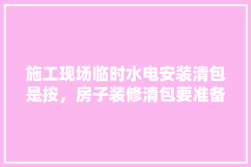 施工现场临时水电安装清包是按，房子装修清包要准备什么东西。 施工现场临时水电安装清包是按，房子装修清包要准备什么东西。 家居装饰