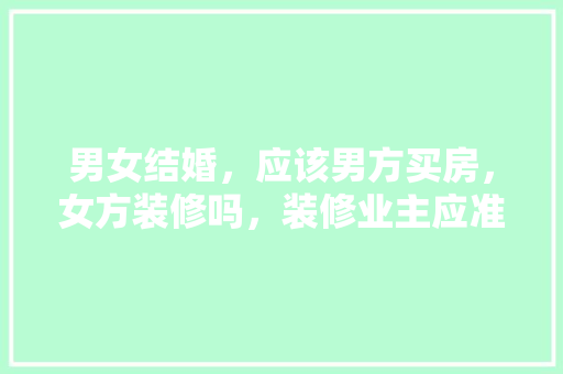 男女结婚，应该男方买房，女方装修吗，装修业主应准备什么材料。 男女结婚，应该男方买房，女方装修吗，装修业主应准备什么材料。 家居装饰