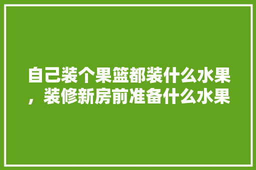 自己装个果篮都装什么水果，装修新房前准备什么水果好。 自己装个果篮都装什么水果，装修新房前准备什么水果好。 装修知识