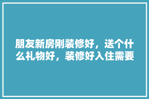 朋友新房刚装修好，送个什么礼物好，装修好入住需要准备什么东西。 朋友新房刚装修好，送个什么礼物好，装修好入住需要准备什么东西。 装修知识