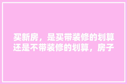 买新房，是买带装修的划算还是不带装修的划算，房子装修好后要准备什么东西。 买新房，是买带装修的划算还是不带装修的划算，房子装修好后要准备什么东西。 家居设计