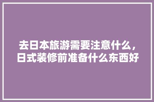 去日本旅游需要注意什么，日式装修前准备什么东西好。 去日本旅游需要注意什么，日式装修前准备什么东西好。 家居设计