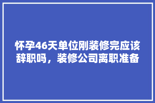 怀孕46天单位刚装修完应该辞职吗，装修公司离职准备什么材料。 怀孕46天单位刚装修完应该辞职吗，装修公司离职准备什么材料。 装修知识