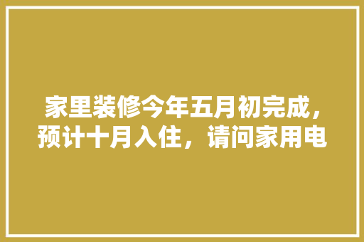 家里装修今年五月初完成，预计十月入住，请问家用电器什么时候购买安装合适，一般什么时候准备看装修房子。 家里装修今年五月初完成，预计十月入住，请问家用电器什么时候购买安装合适，一般什么时候准备看装修房子。 家居设计