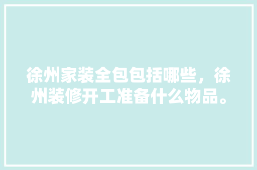 徐州家装全包包括哪些，徐州装修开工准备什么物品。 徐州家装全包包括哪些，徐州装修开工准备什么物品。 家居装饰