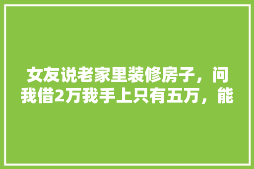 女友说老家里装修房子，问我借2万我手上只有五万，能借吗，准备两万装修款什么意思啊。 女友说老家里装修房子，问我借2万我手上只有五万，能借吗，准备两万装修款什么意思啊。 家居设计