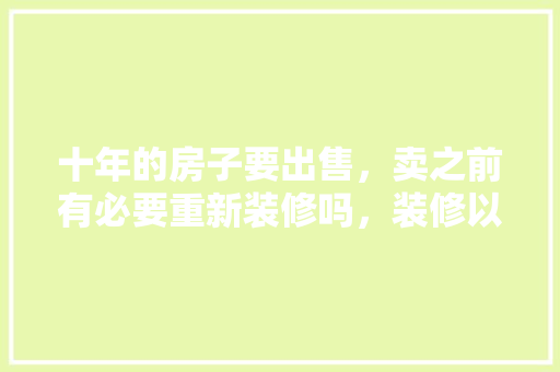 十年的房子要出售，卖之前有必要重新装修吗，装修以前需要准备什么东西。 十年的房子要出售，卖之前有必要重新装修吗，装修以前需要准备什么东西。 家居设计