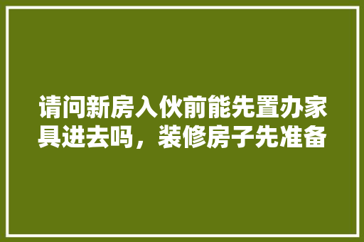 请问新房入伙前能先置办家具进去吗，装修房子先准备什么东西。 请问新房入伙前能先置办家具进去吗，装修房子先准备什么东西。 装修知识