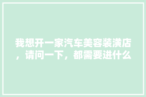 我想开一家汽车美容装潢店，请问一下，都需要进什么设备呢，洗车店装修需要准备什么东西。 我想开一家汽车美容装潢店，请问一下，都需要进什么设备呢，洗车店装修需要准备什么东西。 家居设计
