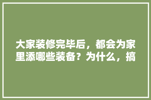 大家装修完毕后，都会为家里添哪些装备？为什么，搞装修工作的准备什么工具。 大家装修完毕后，都会为家里添哪些装备？为什么，搞装修工作的准备什么工具。 家居设计