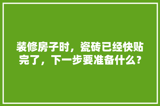 装修房子时，瓷砖已经快贴完了，下一步要准备什么？注意哪些，装修房子先需要准备什么东西。 装修房子时，瓷砖已经快贴完了，下一步要准备什么？注意哪些，装修房子先需要准备什么东西。 二手房
