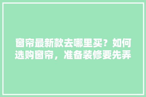 窗帘最新款去哪里买？如何选购窗帘，准备装修要先弄什么窗帘呢。 窗帘最新款去哪里买？如何选购窗帘，准备装修要先弄什么窗帘呢。 买房须知