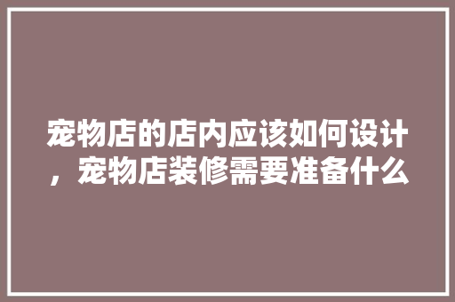 宠物店的店内应该如何设计，宠物店装修需要准备什么东西。 宠物店的店内应该如何设计，宠物店装修需要准备什么东西。 二手房