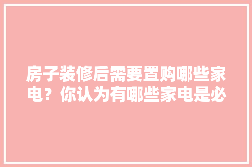 房子装修后需要置购哪些家电？你认为有哪些家电是必须买的？ 	 	 	 	 	 	 	 	 	，楼房装修需要准备什么东西。 房子装修后需要置购哪些家电？你认为有哪些家电是必须买的？ 	 	 	 	 	 	 	 	 	，楼房装修需要准备什么东西。 二手房