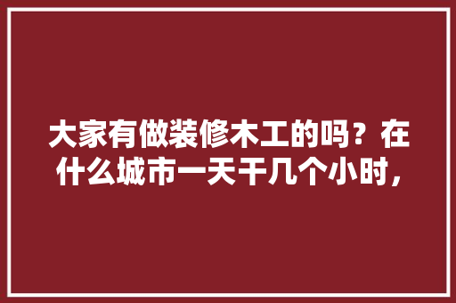 大家有做装修木工的吗？在什么城市一天干几个小时，一天多少工钱呢，给装修工人买什么吃的。 大家有做装修木工的吗？在什么城市一天干几个小时，一天多少工钱呢，给装修工人买什么吃的。 装修知识