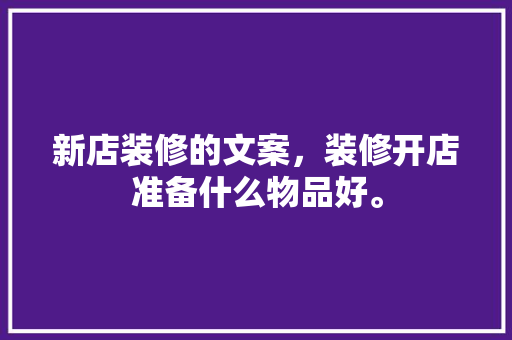 新店装修的文案，装修开店准备什么物品好。 新店装修的文案，装修开店准备什么物品好。 二手房