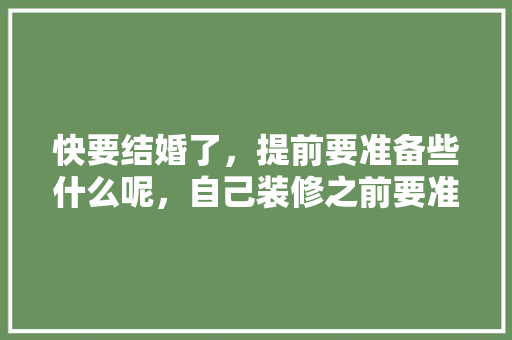 快要结婚了，提前要准备些什么呢，自己装修之前要准备什么东西。 快要结婚了，提前要准备些什么呢，自己装修之前要准备什么东西。 二手房