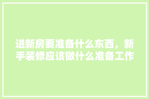 进新房要准备什么东西，新手装修应该做什么准备工作。 进新房要准备什么东西，新手装修应该做什么准备工作。 二手房