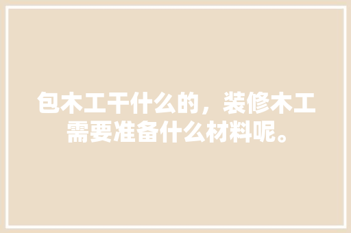 包木工干什么的，装修木工需要准备什么材料呢。 包木工干什么的，装修木工需要准备什么材料呢。 买房须知