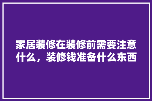 家居装修在装修前需要注意什么，装修钱准备什么东西好。 家居装修在装修前需要注意什么，装修钱准备什么东西好。 装修知识