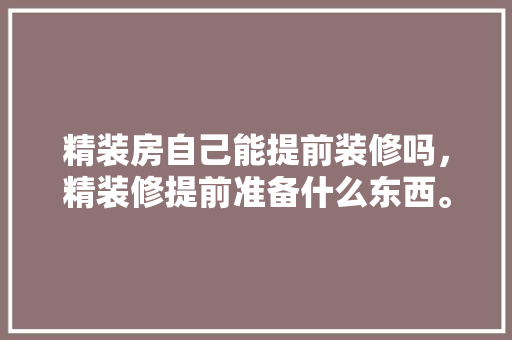 精装房自己能提前装修吗，精装修提前准备什么东西。 精装房自己能提前装修吗，精装修提前准备什么东西。 买房须知