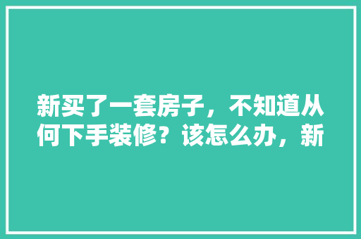 新买了一套房子，不知道从何下手装修？该怎么办，新屋装修准备什么东西好。 新买了一套房子，不知道从何下手装修？该怎么办，新屋装修准备什么东西好。 家居装饰