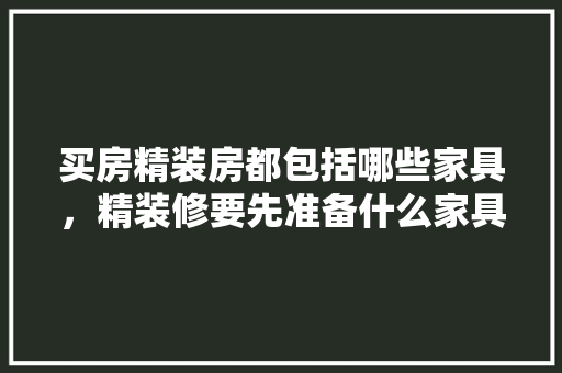买房精装房都包括哪些家具，精装修要先准备什么家具呢。 买房精装房都包括哪些家具，精装修要先准备什么家具呢。 装修知识