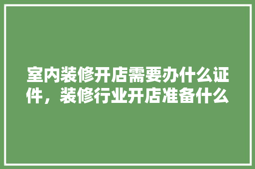 室内装修开店需要办什么证件，装修行业开店准备什么东西。 室内装修开店需要办什么证件，装修行业开店准备什么东西。 二手房