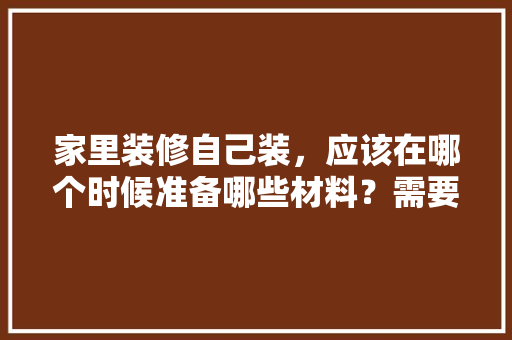 家里装修自己装，应该在哪个时候准备哪些材料？需要几个月时间，装修提前需要准备些什么东西。 家里装修自己装，应该在哪个时候准备哪些材料？需要几个月时间，装修提前需要准备些什么东西。 买房须知