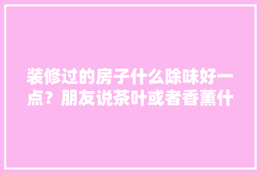 装修过的房子什么除味好一点？朋友说茶叶或者香薰什么的，但是效果不强啊~，给装修工人准备什么茶具好。 装修过的房子什么除味好一点？朋友说茶叶或者香薰什么的，但是效果不强啊~，给装修工人准备什么茶具好。 家居装饰