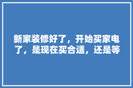 新家装修好了，开始买家电了，是现在买合适，还是等五一商家搞活动再买呢，装修准备买什么电器好呢图片。 新家装修好了，开始买家电了，是现在买合适，还是等五一商家搞活动再买呢，装修准备买什么电器好呢图片。 二手房