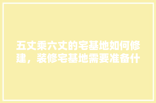 五丈乘六丈的宅基地如何修建，装修宅基地需要准备什么材料。 五丈乘六丈的宅基地如何修建，装修宅基地需要准备什么材料。 装修知识