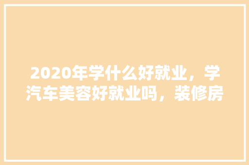 2020年学什么好就业，学汽车美容好就业吗，装修房子精洗要准备什么东西。 2020年学什么好就业，学汽车美容好就业吗，装修房子精洗要准备什么东西。 二手房