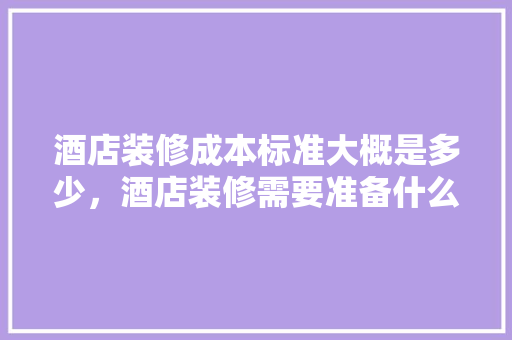 酒店装修成本标准大概是多少，酒店装修需要准备什么东西。 酒店装修成本标准大概是多少，酒店装修需要准备什么东西。 家居设计