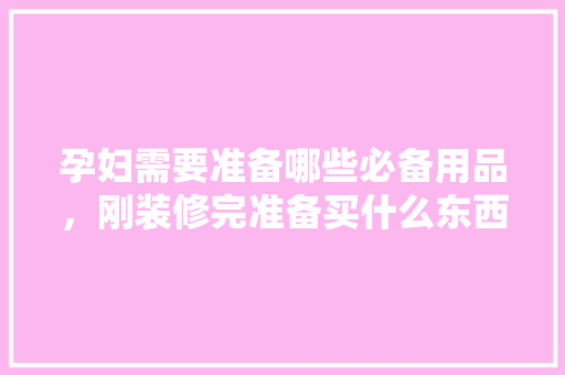 孕妇需要准备哪些必备用品，刚装修完准备买什么东西好。 孕妇需要准备哪些必备用品，刚装修完准备买什么东西好。 家居装饰