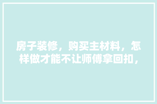 房子装修，购买主材料，怎样做才能不让师傅拿回扣，又能让师傅干好活，装修要给师傅准备什么东西。 房子装修，购买主材料，怎样做才能不让师傅拿回扣，又能让师傅干好活，装修要给师傅准备什么东西。 二手房