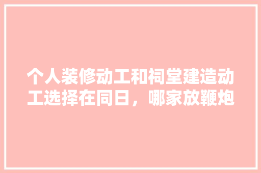 个人装修动工和祠堂建造动工选择在同日，哪家放鞭炮在先更佳，装修动土祭祀要准备什么东西。 个人装修动工和祠堂建造动工选择在同日，哪家放鞭炮在先更佳，装修动土祭祀要准备什么东西。 装修知识