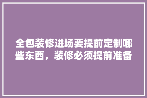 全包装修进场要提前定制哪些东西，装修必须提前准备什么吗知乎。 全包装修进场要提前定制哪些东西，装修必须提前准备什么吗知乎。 装修知识