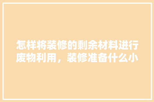 怎样将装修的剩余材料进行废物利用，装修准备什么小东西好呢图片。 怎样将装修的剩余材料进行废物利用，装修准备什么小东西好呢图片。 买房须知