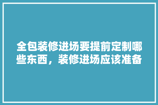 全包装修进场要提前定制哪些东西，装修进场应该准备什么东西。 全包装修进场要提前定制哪些东西，装修进场应该准备什么东西。 家居设计