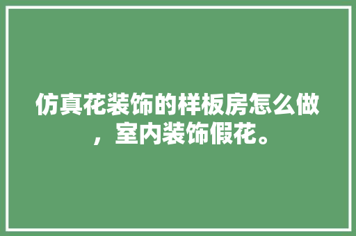 仿真花装饰的样板房怎么做，室内装饰假花。 仿真花装饰的样板房怎么做，室内装饰假花。 买房须知