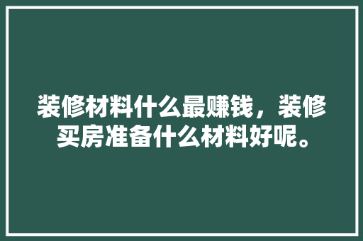 装修材料什么最赚钱，装修买房准备什么材料好呢。 装修材料什么最赚钱，装修买房准备什么材料好呢。 买房须知