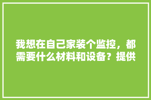 我想在自己家装个监控，都需要什么材料和设备？提供的信息越详细越好，装修监控需要准备什么东西。 我想在自己家装个监控，都需要什么材料和设备？提供的信息越详细越好，装修监控需要准备什么东西。 家居设计
