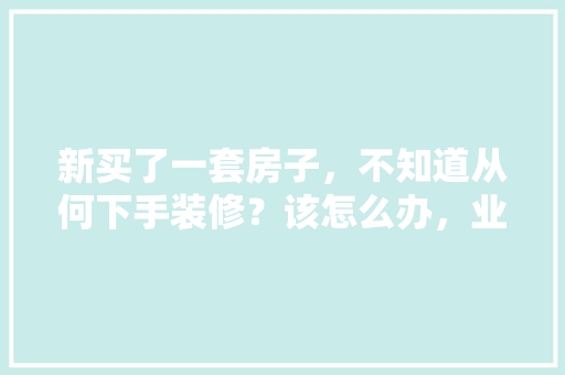 新买了一套房子，不知道从何下手装修？该怎么办，业主装修自己要准备什么东西。 新买了一套房子，不知道从何下手装修？该怎么办，业主装修自己要准备什么东西。 装修知识