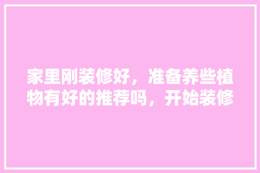 家里刚装修好，准备养些植物有好的推荐吗，开始装修后要准备什么东西。 家里刚装修好，准备养些植物有好的推荐吗，开始装修后要准备什么东西。 家居设计